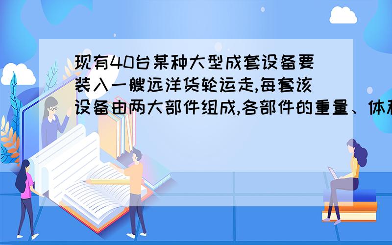 现有40台某种大型成套设备要装入一艘远洋货轮运走,每套该设备由两大部件组成,各部件的重量、体积如下表1所示.已知货轮有两个货舱,每个货舱的载重量与容积如下表2所示.每套设备的运费