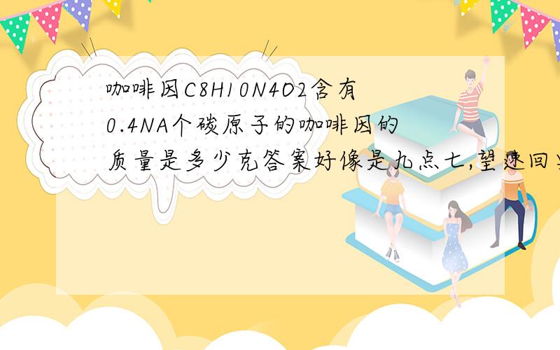 咖啡因C8H10N4O2含有0.4NA个碳原子的咖啡因的质量是多少克答案好像是九点七,望速回要详细过程,可追加积分都再详细点行不,我高一初学,