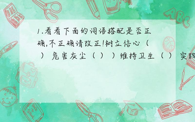 1.看看下面的词语搭配是否正确,不正确请改正!树立信心（ ） 危害灰尘（ ） ）维持卫生（ ） 实践理想（ ） 反射汽水（ ）