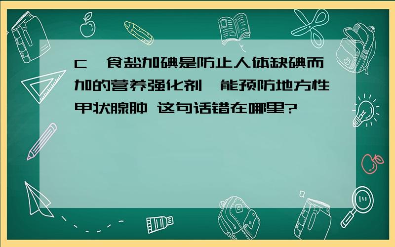 C、食盐加碘是防止人体缺碘而加的营养强化剂,能预防地方性甲状腺肿 这句话错在哪里?