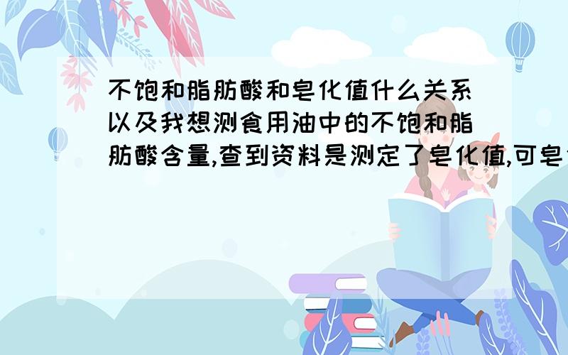 不饱和脂肪酸和皂化值什么关系以及我想测食用油中的不饱和脂肪酸含量,查到资料是测定了皂化值,可皂化值和不饱和脂肪酸到底什么关系呢?还有可以的话给我一份不饱和脂肪酸的实验室测