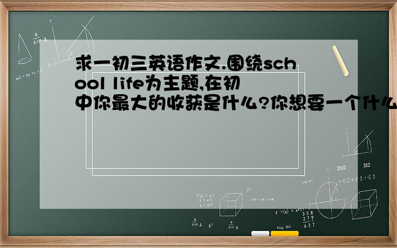 求一初三英语作文.围绕school life为主题,在初中你最大的收获是什么?你想要一个什么样的高中生活?