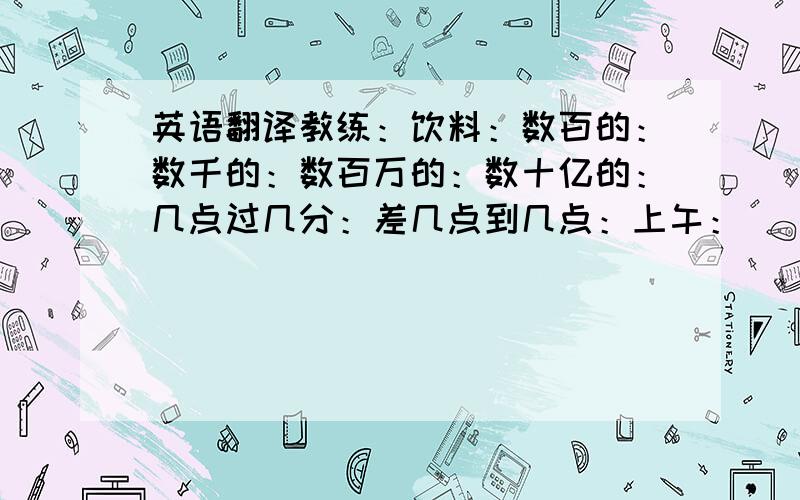 英语翻译教练：饮料：数百的：数千的：数百万的：数十亿的：几点过几分：差几点到几点：上午：\ \ 下午：\ \ 旅游：\ \ 中药：下雪的：\ 晴朗的：\ 下雨：\ 多云的：\ 炎热的：天气：体