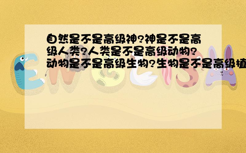 自然是不是高级神?神是不是高级人类?人类是不是高级动物?动物是不是高级生物?生物是不是高级植物?植物是不是高级物质?