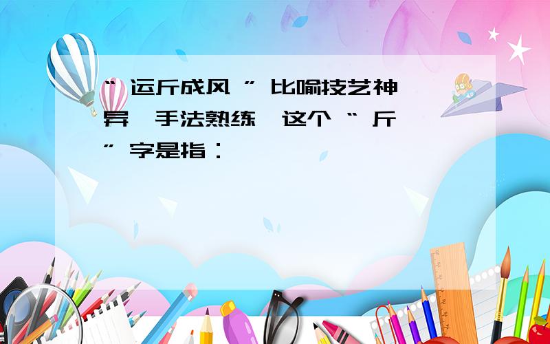 “ 运斤成风 ” 比喻技艺神异、手法熟练,这个 “ 斤 ” 字是指：