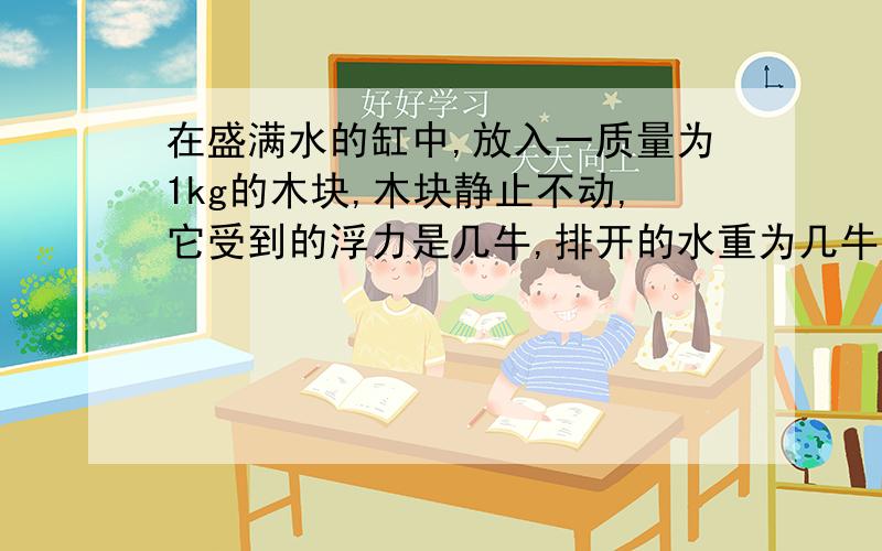 在盛满水的缸中,放入一质量为1kg的木块,木块静止不动,它受到的浮力是几牛,排开的水重为几牛