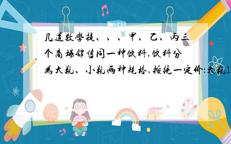 几道数学提、、、甲、乙、丙三个商场销售同一种饮料,饮料分为大瓶、小瓶两种规格,按统一定价：大瓶10元,小瓶2.5元.为了抢占市场,他们分别推出三种优惠措施,甲商场：买大瓶送小瓶；乙