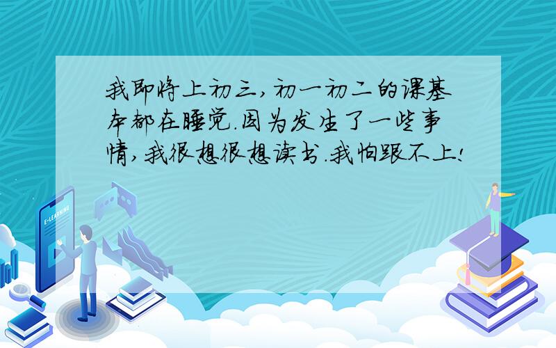 我即将上初三,初一初二的课基本都在睡觉.因为发生了一些事情,我很想很想读书.我怕跟不上!