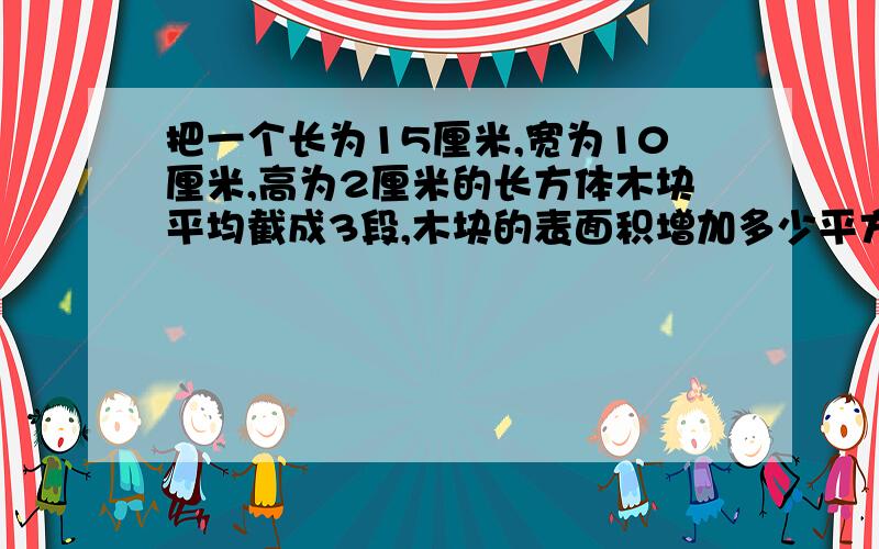 把一个长为15厘米,宽为10厘米,高为2厘米的长方体木块平均截成3段,木块的表面积增加多少平方厘米?