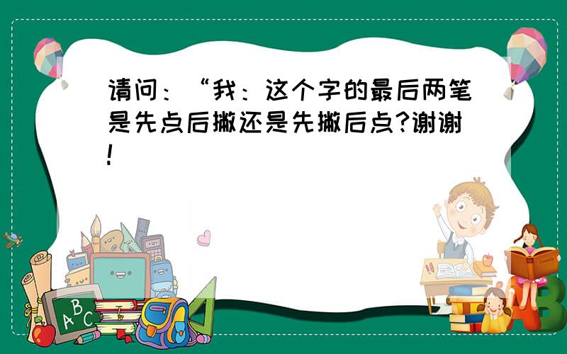 请问：“我：这个字的最后两笔是先点后撇还是先撇后点?谢谢!