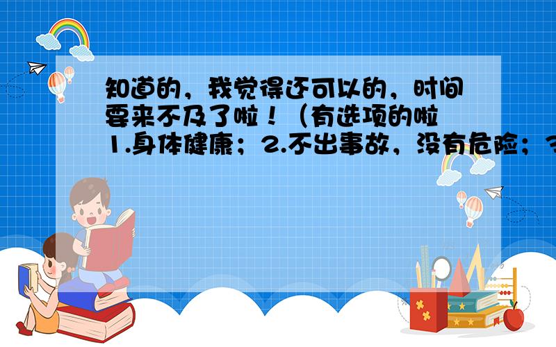 知道的，我觉得还可以的，时间要来不及了啦！（有选项的啦 1.身体健康；2.不出事故，没有危险；3.稳定；4.装置，组合。）