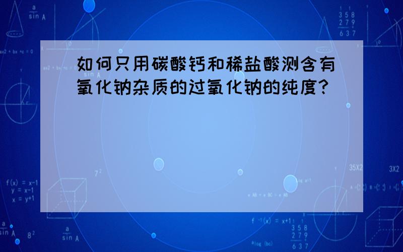 如何只用碳酸钙和稀盐酸测含有氧化钠杂质的过氧化钠的纯度?