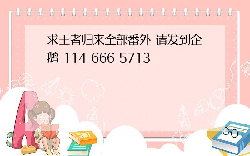 求王者归来全部番外 请发到企鹅 114 666 5713