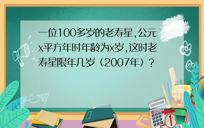 一位100多岁的老寿星,公元x平方年时年龄为x岁,这时老寿星限年几岁（2007年）?