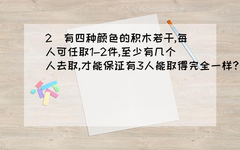 2．有四种颜色的积木若干,每人可任取1-2件,至少有几个人去取,才能保证有3人能取得完全一样? 答案为21 解： 每人取1件时有4种不同的取法,每人取2件时,有6种不同的取法. 当有11人时,能保证至