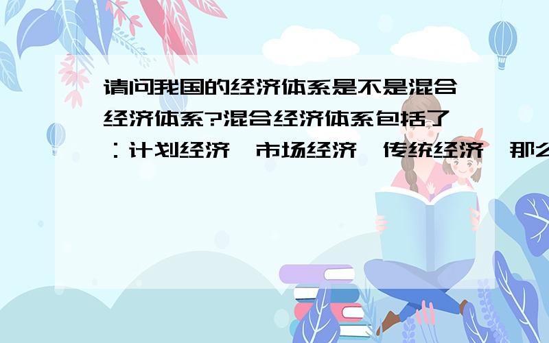 请问我国的经济体系是不是混合经济体系?混合经济体系包括了：计划经济、市场经济、传统经济,那么 ,中国走的是中国特色社会主义市场经济,属于混合经济体系吗?