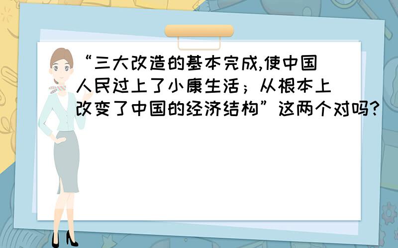 “三大改造的基本完成,使中国人民过上了小康生活；从根本上改变了中国的经济结构”这两个对吗?