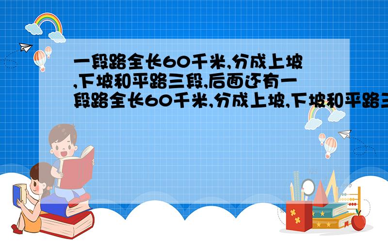 一段路全长60千米,分成上坡,下坡和平路三段,后面还有一段路全长60千米,分成上坡,下坡和平路三段,各段路程长度的比依次是1：2：3.一个人走各段路程所用的时间比依次是4：5：6.已知他上坡