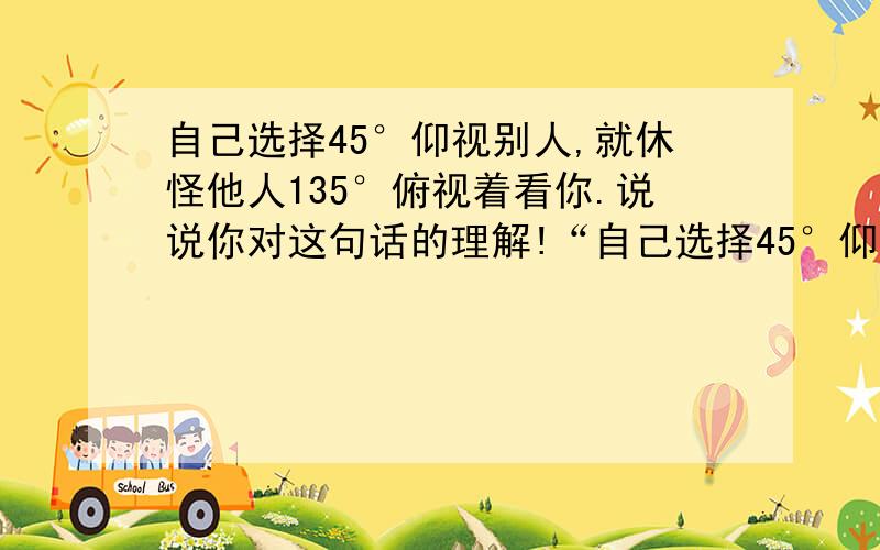 自己选择45°仰视别人,就休怪他人135°俯视着看你.说说你对这句话的理解!“自己选择45°仰视别人,就休怪他人135°俯视着看你.”说说你对这句话的理解!