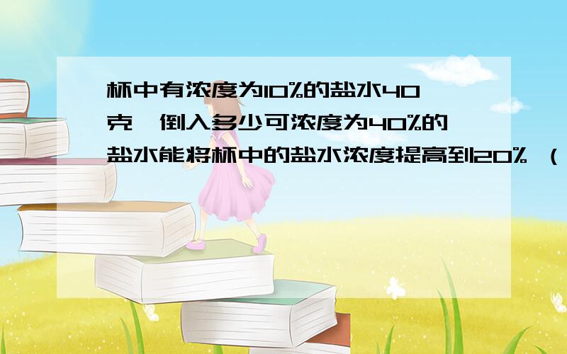 杯中有浓度为10%的盐水40克,倒入多少可浓度为40%的盐水能将杯中的盐水浓度提高到20% （要算式）要方程并写下设谁为X