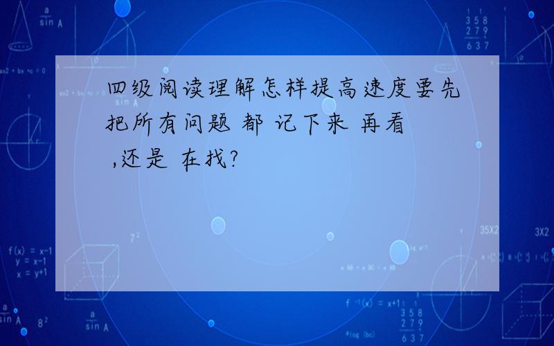 四级阅读理解怎样提高速度要先把所有问题 都 记下来 再看 ,还是 在找?