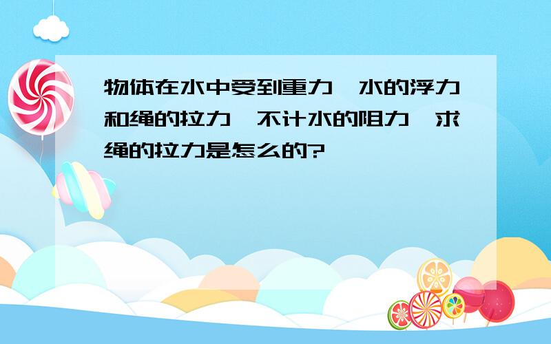 物体在水中受到重力、水的浮力和绳的拉力,不计水的阻力,求绳的拉力是怎么的?