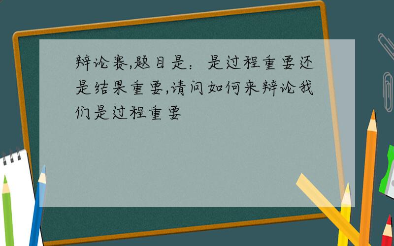 辩论赛,题目是：是过程重要还是结果重要,请问如何来辩论我们是过程重要