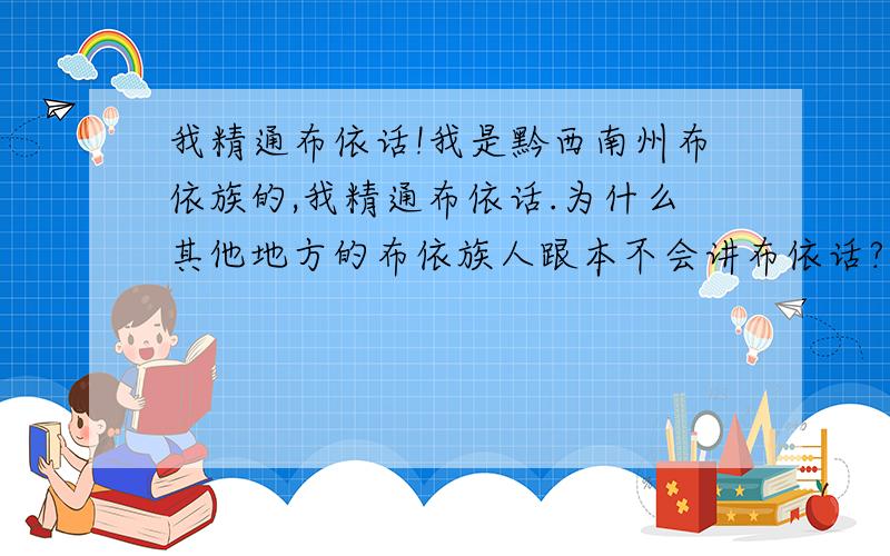 我精通布依话!我是黔西南州布依族的,我精通布依话.为什么其他地方的布依族人跟本不会讲布依话?（一点都不懂） 我觉得他们根本就是假冒的!像藏族同胞一样 虽然在异地 但是语言还是一