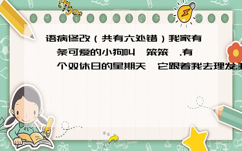 语病修改（共有六处错）我家有一条可爱的小狗叫《笨笨》.有一个双休日的星期天,它跟着我去理发.我只要做下它就“汪汪”的叫起来,而且越叫越凶.难道它也想理发?于是,我请理发师给它理