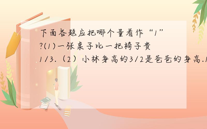 下面各题应把哪个量看作“1”?(1)一张桌子比一把椅子贵1/3.（2）小林身高的3/2是爸爸的身高.1)一张桌子比一把椅子贵1/3.2）小林身高的3/2是爸爸的身高.3）鸡的只数比鸭子少1/4.4）运来萝卜的