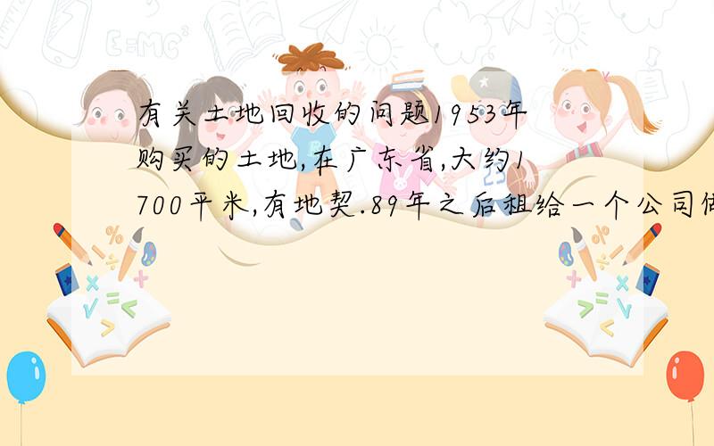 有关土地回收的问题1953年购买的土地,在广东省,大约1700平米,有地契.89年之后租给一个公司做厂房,期间一次火灾把几个茅屋烧掉了.和该公司有租赁合同一直到2004年.2004年土地所有权证没有办