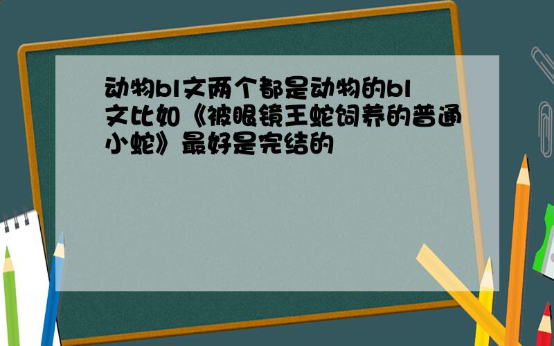 动物bl文两个都是动物的bl文比如《被眼镜王蛇饲养的普通小蛇》最好是完结的