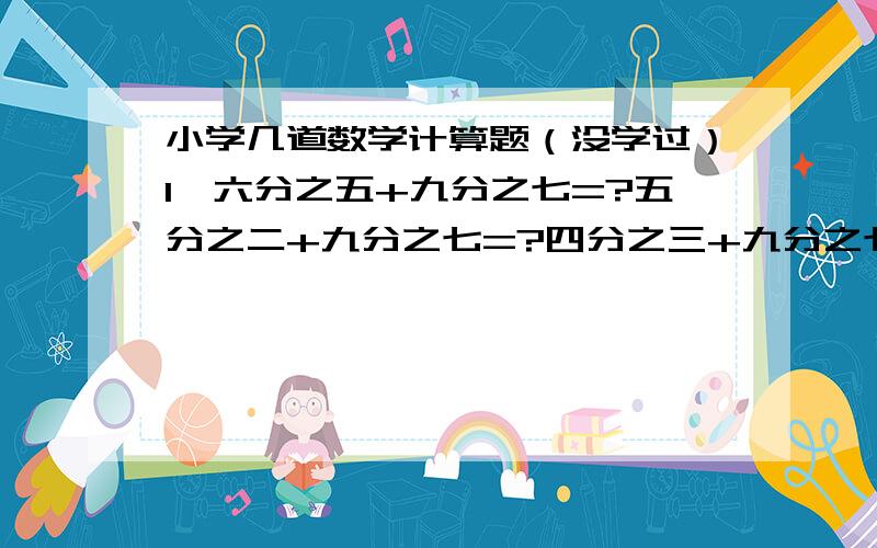 小学几道数学计算题（没学过）1、六分之五+九分之七=?五分之二+九分之七=?四分之三+九分之七=?十二分之五-六分之一=?十分之七-六分之一=?七分之四-六分之一=?2、(要有过程）九分之四+十二