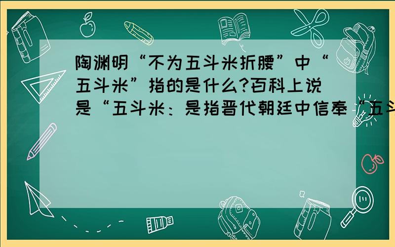 陶渊明“不为五斗米折腰”中“五斗米”指的是什么?百科上说是“五斗米：是指晋代朝廷中信奉“五斗米道”的权贵.（五斗米道,是原始道教,称张天师道,是东汉末张陵创立的,因从受道者出