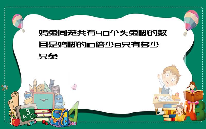 鸡兔同笼共有40个头兔脚的数目是鸡脚的10倍少8只有多少只兔