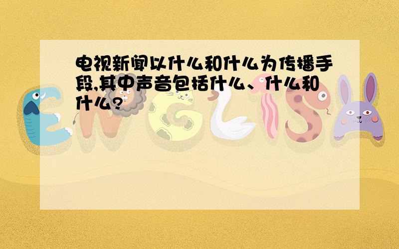 电视新闻以什么和什么为传播手段,其中声音包括什么、什么和什么?