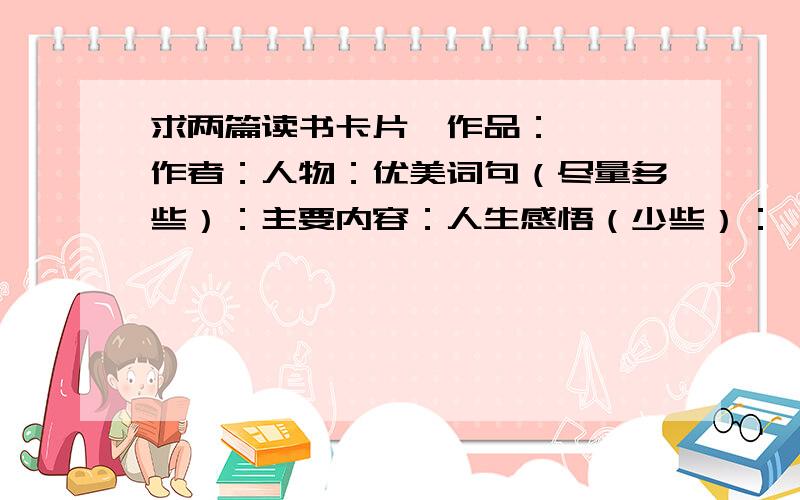 求两篇读书卡片,作品：《》 作者：人物：优美词句（尽量多些）：主要内容：人生感悟（少些）：