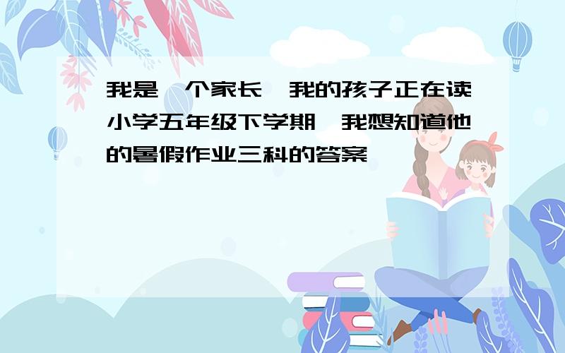 我是一个家长,我的孩子正在读小学五年级下学期,我想知道他的暑假作业三科的答案,