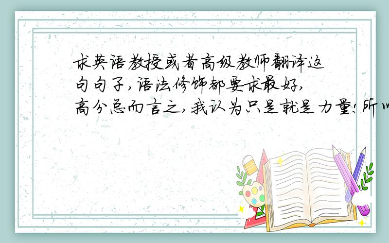 求英语教授或者高级教师翻译这句句子,语法修饰都要求最好,高分总而言之,我认为只是就是力量!所以我强烈建议Dennis目前应该把精力和时间都放在高中学业上,应为他现在所学的只和她将来