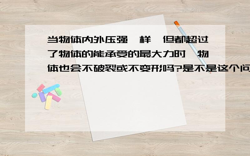 当物体内外压强一样,但都超过了物体的能承受的最大力时,物体也会不破裂或不变形吗?是不是这个问题与物体的传输力的能力有关?如果能将力传输,那么就能更好地将两边的力抵消.但如果这