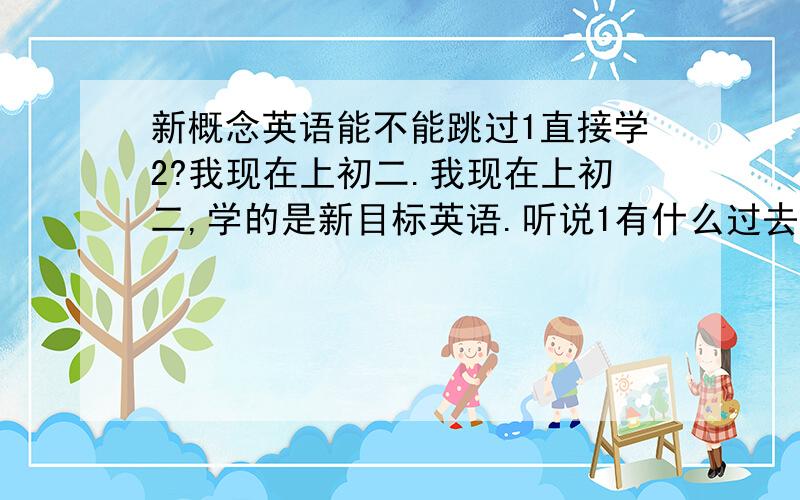 新概念英语能不能跳过1直接学2?我现在上初二.我现在上初二,学的是新目标英语.听说1有什么过去完成时之类的,我还没学,但自认为英语基础挺好的.请问我跳过1直接学2合适吗?我看过2的书觉