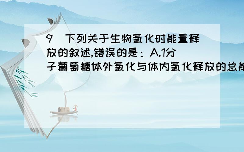 9．下列关于生物氧化时能量释放的叙述,错误的是：A.1分子葡萄糖体外氧化与体内氧化释放的总能量一样B.生物氧化释放的能量可用于ADP的磷酸化C.线粒体是生物氧化和产能的主要部位D.ATP主