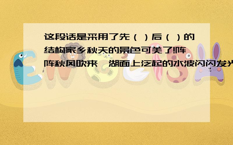 这段话是采用了先（）后（）的结构家乡秋天的景色可美了!阵阵秋风吹来,湖面上泛起的水波闪闪发光.岸边树上的叶子一片片飘落下来,真像飞舞的彩蝶.菊花开得正艳,那红色、黄色、白色、