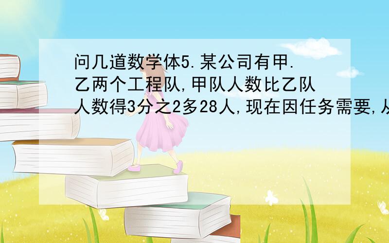 问几道数学体5.某公司有甲.乙两个工程队,甲队人数比乙队人数得3分之2多28人,现在因任务需要,从乙队调出20人到甲队,这时甲队人数是乙队人数得2倍,求甲.乙两队原来各有多少人.(方程解)