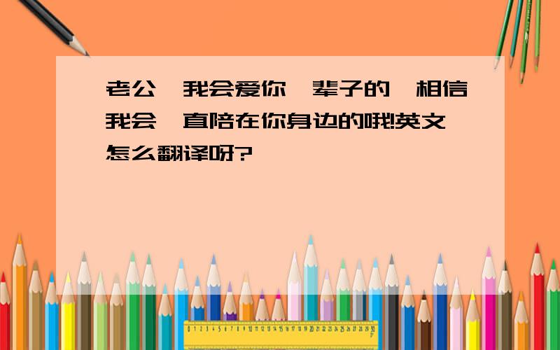 老公,我会爱你一辈子的,相信我会一直陪在你身边的哦!英文怎么翻译呀?