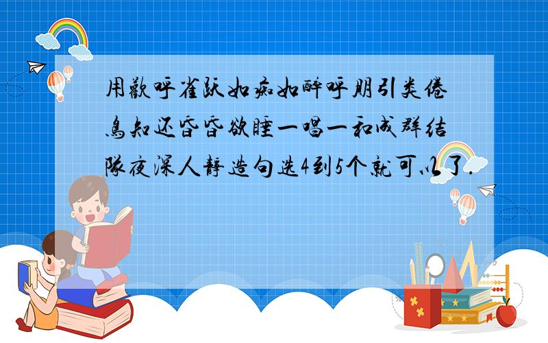 用欢呼雀跃如痴如醉呼朋引类倦鸟知还昏昏欲睡一唱一和成群结队夜深人静造句选4到5个就可以了.