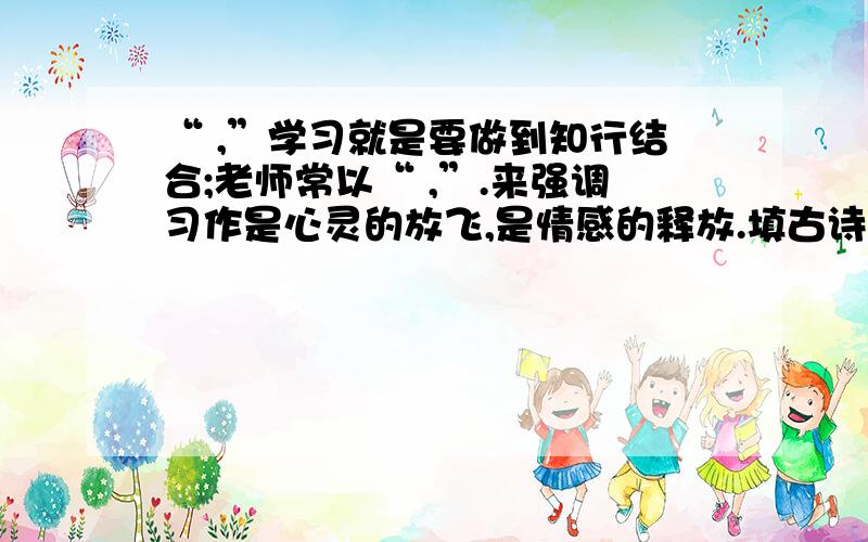 “ ,”学习就是要做到知行结合;老师常以“ ,”.来强调习作是心灵的放飞,是情感的释放.填古诗,