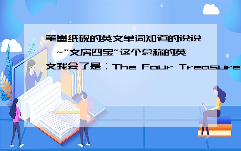 笔墨纸砚的英文单词知道的说说噢~“文房四宝”这个总称的英文我会了是：The Four Treasures in The Study.但是里面所指的我不知道呢...笔（） 墨（） 纸（） 砚（）用英文说哦~呵呵大家顺便说一