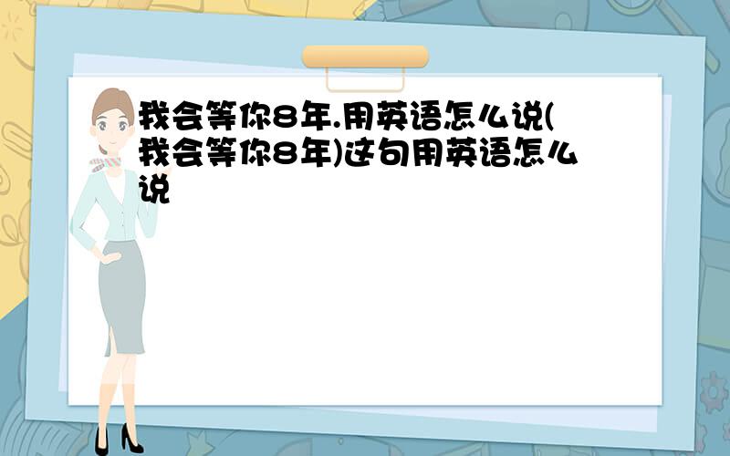 我会等你8年.用英语怎么说(我会等你8年)这句用英语怎么说