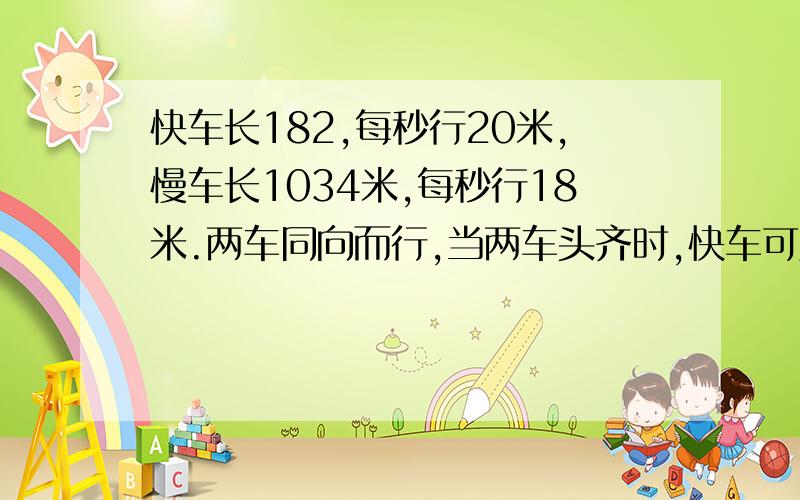 快车长182,每秒行20米,慢车长1034米,每秒行18米.两车同向而行,当两车头齐时,快车可几秒穿过慢车?